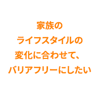 家族のライフスタイルの変化に合わせて、バリアフリーにしたい