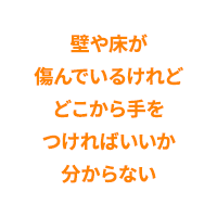 壁や床が傷んでいるけれどどこから手をつければいいか分からない